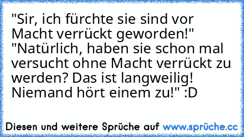 "Sir, ich fürchte sie sind vor Macht verrückt geworden!" "Natürlich, haben sie schon mal versucht ohne Macht verrückt zu werden? Das ist langweilig! Niemand hört einem zu!" :D