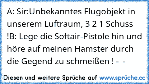 A: Sir:Unbekanntes Flugobjekt in unserem Luftraum, 3 2 1 Schuss !
B: Lege die Softair-Pistole hin und höre auf meinen Hamster durch die Gegend zu schmeißen ! -_-