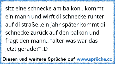 sitz eine schnecke am balkon...
kommt ein mann und wirft di schnecke runter auf di straße..
ein jahr später kommt di schnecke zurück auf den balkon und fragt den mann.. "alter was war das jetzt gerade?" :D