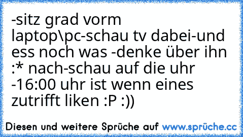 -sitz grad vorm laptop\pc
-schau tv dabei
-und ess noch was 
-denke über ihn :* nach
-schau auf die uhr 
-16:00 uhr ist 
wenn eines zutrifft liken :P :))