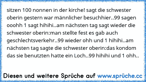 sitzen 100 nonnen in der kirche! sagt die schwester oberin gestern war männlicher besuchhier..99 sagen ooohh 1 sagt hihihi..am nächsten tag sagt wieder die schwester oberin:man stellte fest es gab auch geschlechtsverkehr..99 wieder ohh und 1 hihihi..am nächsten tag sagte die schwester oberin:das kondom das sie benutzten hatte ein Loch..99 hihihi und 1 ohh..