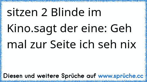 sitzen 2 Blinde im Kino.
sagt der eine: Geh mal zur Seite ich seh nix