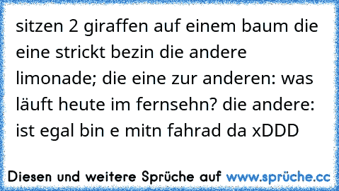 sitzen 2 giraffen auf einem baum die eine strickt bezin die andere limonade; die eine zur anderen: was läuft heute im fernsehn? die andere: ist egal bin e mitn fahrad da xDDD