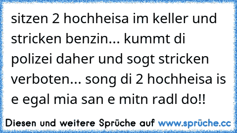 sitzen 2 hochheisa im keller und stricken benzin... kummt di polizei daher und sogt stricken verboten... song di 2 hochheisa is e egal mia san e mitn radl do!!