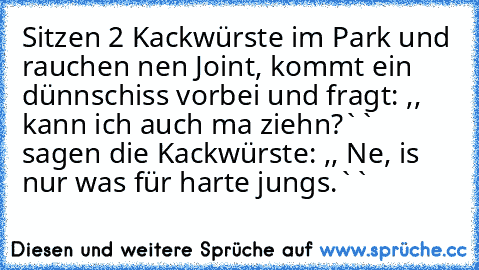 Sitzen 2 Kackwürste im Park und rauchen nen Joint, kommt ein dünnschiss vorbei und fragt: ,, kann ich auch ma ziehn?`` sagen die Kackwürste: ,, Ne, is nur was für harte jungs.``