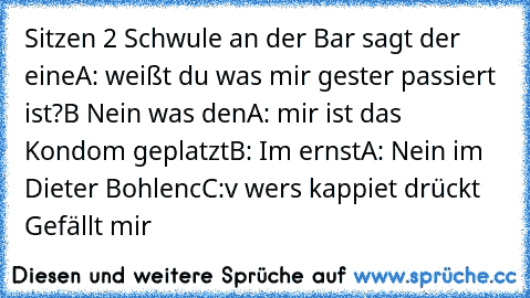 Sitzen 2 Schwule an der Bar sagt der eine
A: weißt du was mir gester passiert ist?
B Nein was den
A: mir ist das Kondom geplatzt
B: Im ernst
A: Nein im Dieter Bohlen
cC:v wers kappiet drückt Gefällt mir