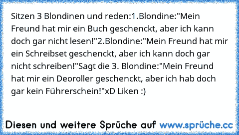 Sitzen 3 Blondinen und reden:
1.Blondine:
"Mein Freund hat mir ein Buch geschenckt, aber ich kann doch gar nicht lesen!"
2.Blondine:
"Mein Freund hat mir ein Schreibset geschenckt, aber ich kann doch gar nicht schreiben!"
Sagt die 3. Blondine:
"Mein Freund hat mir ein Deoroller geschenckt, aber ich hab doch gar kein Führerschein!"
xD Liken :)