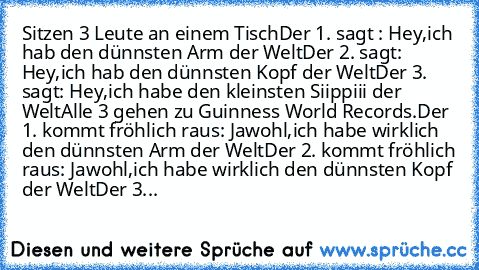 Sitzen 3 Leute an einem Tisch
Der 1. sagt : Hey,ich hab den dünnsten Arm der﻿ Welt
Der 2. sagt: Hey,ich hab den dünnsten Kopf der Welt
Der 3.﻿﻿ sagt: Hey,ich habe den kleinsten Siippiii der Welt
Alle 3 gehen zu Guinness World Records.
Der 1.﻿ kommt fröhlich raus: Jawohl,ich habe wirklich den dünnsten Arm der Welt
Der 2. kommt fröhlich raus: Jawohl,ich habe wirklich den dünnsten Kopf der Welt
De...