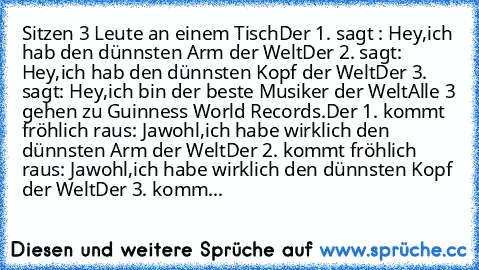 Sitzen 3 Leute an einem Tisch
Der 1. sagt : Hey,ich hab den﻿ dünnsten Arm der Welt
Der 2. sagt: Hey,ich hab den dünnsten Kopf der Welt
Der 3.﻿ sagt: Hey,ich bin der beste Musiker der Welt
Alle 3﻿ gehen zu Guinness World Records.
Der 1. kommt fröhlich raus: Jawohl,ich habe wirklich den dünnsten Arm der Welt
Der 2. kommt﻿ fröhlich raus: Jawohl,ich habe wirklich den dünnsten Kopf der Welt
Der 3. k...