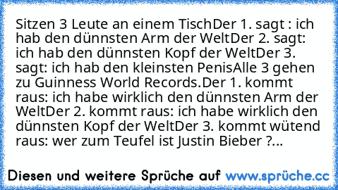 Sitzen 3 Leute an einem Tisch
Der 1. sagt : ich hab den﻿ dünnsten Arm der Welt
Der 2. sagt: ich hab den dünnsten Kopf der Welt
Der 3.﻿ sagt: ich hab den kleinsten Penis
Alle 3 gehen zu Guinness World Records.
Der 1. kommt raus: ich habe wirklich den dünnsten Arm﻿ der Welt
Der 2. kommt﻿ raus: ich habe﻿ wirklich den dünnsten Kopf der﻿ Welt
Der 3. kommt wütend raus: wer zum Teufel ist Justin Biebe...