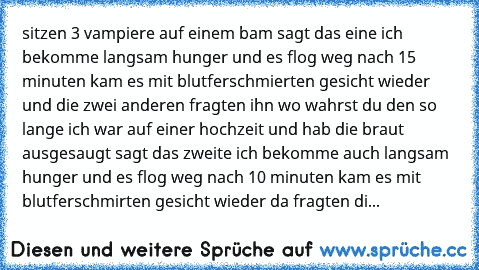 sitzen 3 vampiere auf einem bam sagt das eine ich bekomme langsam hunger und es flog weg nach 15 minuten kam es mit blutferschmierten gesicht wieder und die zwei anderen fragten ihn wo wahrst du den so lange ich war auf einer hochzeit und hab die braut ausgesaugt sagt das zweite ich bekomme auch langsam hunger und es flog weg nach 10 minuten kam es mit blutferschmirten gesicht wieder da fragten...