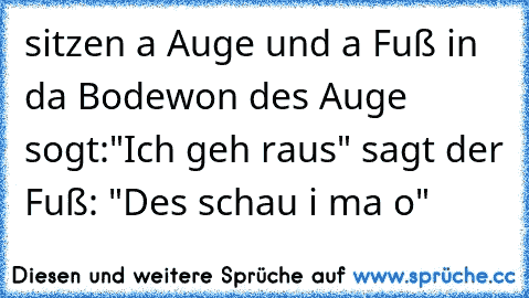 sitzen a Auge und a Fuß in da Bodewon des Auge sogt:"Ich geh raus" sagt der Fuß: "Des schau i ma o"