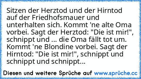 Sitzen der Herztod und der Hirntod auf der Friedhofsmauer und unterhalten sich. Kommt 'ne alte Oma vorbei. Sagt der Herztod: "Die ist mir!", schnippt und ... die Oma fällt tot um. Kommt 'ne Blondine vorbei. Sagt der Hirntod: "Die ist mir!", schnippt und schnippt und schnippt...