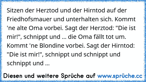 Sitzen der Herztod und der Hirntod auf der Friedhofsmauer und unterhalten sich. Kommt 'ne alte Oma vorbei. Sagt der Herztod: "Die ist mir!", schnippt und ... die Oma fällt tot um. Kommt 'ne Blondine vorbei. Sagt der Hirntod: "Die ist mir!", schnippt und schnippt und schnippt und ...