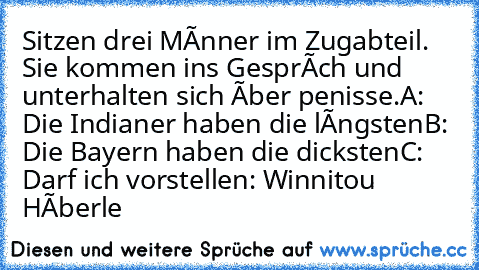 Sitzen drei Mànner im Zugabteil. Sie kommen ins Gespràch und unterhalten sich ùber penisse.
A: Die Indianer haben die làngsten
B: Die Bayern haben die dicksten
C: Darf ich vorstellen: Winnitou Hàberle