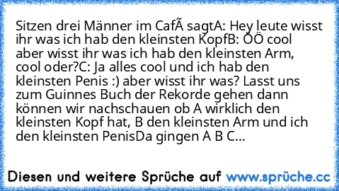 Sitzen drei Männer im Café sagt
A: Hey leute wisst ihr was ich hab den kleinsten Kopf
B: ÖÖ cool aber wisst ihr was ich hab den kleinsten Arm, cool oder?
C: Ja alles cool und ich hab den kleinsten Penis :) aber wisst ihr was? Lasst uns zum Guinnes Buch der Rekorde gehen dann können wir nachschauen ob A wirklich den kleinsten Kopf hat, B den kleinsten Arm und ich den kleinsten Penis
Da gingen A ...