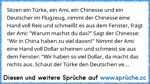 Sitzen ein Türke, ein Ami, ein Chinesse und ein Deutscher im Flugzeug, nimmt der Chinesse eine Hand voll Reis und schmeißt es aus dem Fenster, frägt der Ami: "Warum machst du das?" Sagt der Chinesse: "Wir in China haben zu viel davon!" Nimmt der Ami eine Hand voll Dollar scheinen und schmeist sie aus dem Fenster: "Wir haben so viel Dollar, da macht das nichts aus. Schaut der Türke den Deutschen...