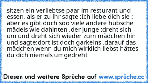 sitzen ein verliebtse paar im resturant und essen, als er zu ihr sagte :
Ich liebe dich ♥
sie : aber es gibt doch soo viele andere hübsche mädels wie dahinten .
der junge :dreht sich um und dreht sich wieder zum mädchen hin und sagte:dort ist doch garkeins .
darauf das mädchen wenn du mich wirklich liebst hättes du dich niemals umgedreht ♥