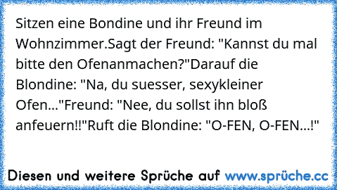 Sitzen eine Bondine und ihr Freund im Wohnzimmer.
Sagt der Freund: "Kannst du mal bitte den Ofen
anmachen?"
Darauf die Blondine: "Na, du suesser, sexy
kleiner Ofen..."
Freund: "Nee, du sollst ihn bloß anfeuern!!"
Ruft die Blondine: "O-FEN, O-FEN...!"