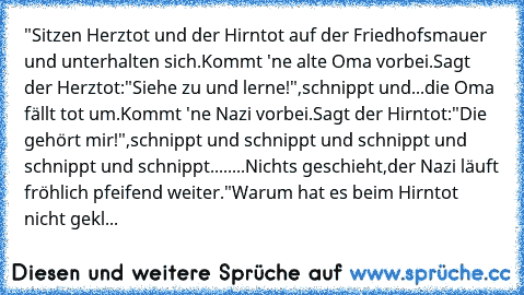 "Sitzen Herztot und der Hirntot auf der Friedhofsmauer und unterhalten sich.Kommt 'ne alte Oma vorbei.Sagt der Herztot:"Siehe zu und lerne!",schnippt und...die Oma fällt tot um.Kommt 'ne Nazi vorbei.Sagt der Hirntot:"Die gehört mir!",schnippt und schnippt und schnippt und schnippt und schnippt........Nichts geschieht,der Nazi läuft fröhlich pfeifend weiter."
Warum hat es beim Hirntot nicht gekl...