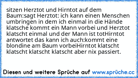 sitzen Herztot und Hirntot auf dem Baum:
sagt Herztot: ich kann einen Menschen umbringen in dem ich einmal in die Hände klatsche kommt ein Mann vorbei und Herztot klatscht einmal und der Mann ist tot
Hirntot antwortet das kann ich auch:
kommt eine blondine am Baum vorbei
Hirntot klatscht klatscht klatscht klatscht aber nix passiert.