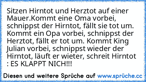 Sitzen Hirntot und Herztot auf einer Mauer.Kommt eine Oma vorbei, schnippst der Hirntot, fällt sie tot um. Kommt ein Opa vorbei, schnippst der Herztot, fällt er tot um. Kommt King Julian vorbei, schnippst wieder der Hirntot, läuft er wieter, schreit Hirntot : ES KLAPPT NICH!!!