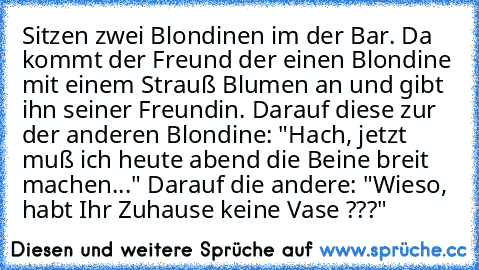 Sitzen zwei Blondinen im der Bar. Da kommt der Freund der einen Blondine mit einem Strauß Blumen an und gibt ihn seiner Freundin. Darauf diese zur der anderen Blondine: "Hach, jetzt muß ich heute abend die Beine breit machen..." Darauf die andere: "Wieso, habt Ihr Zuhause keine Vase ???"