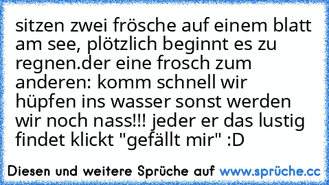 sitzen zwei frösche auf einem blatt am see, plötzlich beginnt es zu regnen.
der eine frosch zum anderen: komm schnell wir hüpfen ins wasser sonst werden wir noch nass!!!
 jeder er das lustig findet klickt "gefällt mir" :D