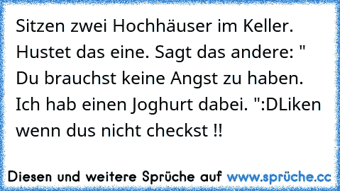 Sitzen zwei Hochhäuser im Keller. Hustet das eine. Sagt das andere: " Du brauchst keine Angst zu haben. Ich hab einen Joghurt dabei. "
:D
Liken wenn dus nicht checkst !!