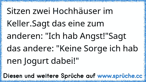 Sitzen zwei Hochhäuser im Keller.
Sagt das eine zum anderen: "Ich hab´ Angst!"
Sagt das andere: "Keine Sorge ich hab´ nen Jogurt dabei!"