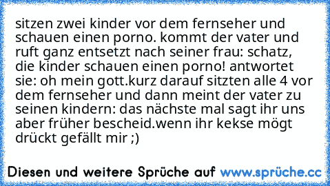 sitzen zwei kinder vor dem fernseher und schauen einen porno. kommt der vater und ruft ganz entsetzt nach seiner frau: schatz, die kinder schauen einen porno! antwortet sie: oh mein gott.
kurz darauf sitzten alle 4 vor dem fernseher und dann meint der vater zu seinen kindern: das nächste mal sagt ihr uns aber früher bescheid.
wenn ihr kekse mögt drückt gefällt mir ;)