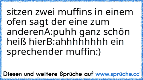 sitzen zwei muffins in einem ofen sagt der eine zum anderen
A:puhh ganz schön heiß hier
B:ahhhhhhhh ein sprechender muffin
:)