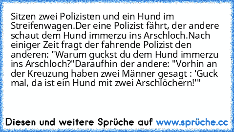 Sitzen zwei Polizisten und ein Hund im Streifenwagen.
Der eine Polizist fährt, der andere schaut dem Hund immerzu ins Arschloch.
Nach einiger Zeit fragt der fahrende Polizist den anderen: "Warum guckst du dem Hund immerzu ins Arschloch?"
Daraufhin der andere: "Vorhin an der Kreuzung haben zwei Männer gesagt : 'Guck mal, da ist ein Hund mit zwei Arschlöchern!'"