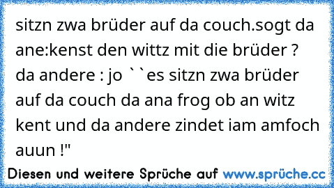 sitzn zwa brüder auf da couch.sogt da ane:kenst den wittz mit die brüder ? da andere : jo ``es sitzn zwa brüder auf da couch da ana frog ob an witz kent und da andere zindet iam amfoch auun !"