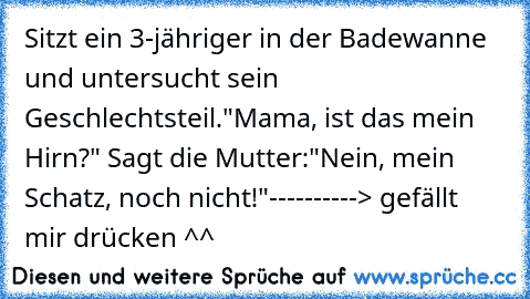 Sitzt ein 3-jähriger in der Badewanne und untersucht sein Geschlechtsteil."Mama, ist das mein Hirn?" Sagt die Mutter:"Nein, mein Schatz, noch nicht!"
----------> gefällt mir drücken ^^