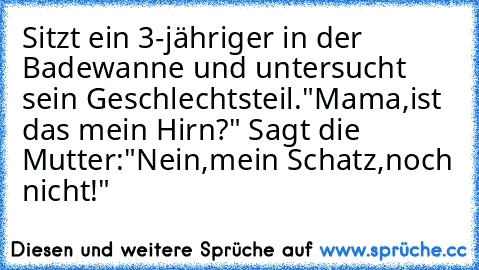 Sitzt ein 3-jähriger in der Badewanne und untersucht sein Geschlechtsteil."Mama,ist das mein Hirn?" Sagt die Mutter:"Nein,mein Schatz,noch nicht!"