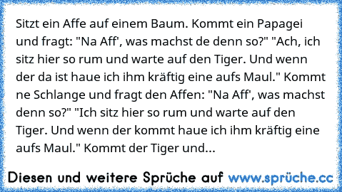 Sitzt ein Affe auf einem Baum. Kommt ein Papagei und fragt: "Na Aff', was machst de denn so?" "Ach, ich sitz hier so rum und warte auf den Tiger. Und wenn der da ist haue ich ihm kräftig eine aufs Maul." Kommt ne Schlange und fragt den Affen: "Na Aff', was machst denn so?" "Ich sitz hier so rum und warte auf den Tiger. Und wenn der kommt haue ich ihm kräftig eine aufs Maul." Kommt der Tiger und...