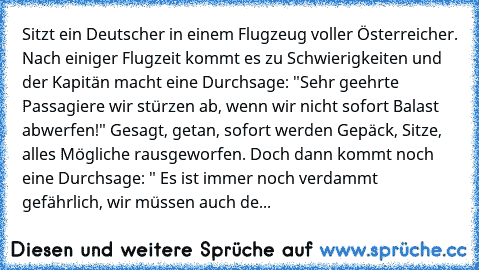 Sitzt ein Deutscher in einem Flugzeug voller Österreicher. Nach einiger Flugzeit kommt es zu Schwierigkeiten und der Kapitän macht eine Durchsage: "Sehr geehrte Passagiere wir stürzen ab, wenn wir nicht sofort Balast abwerfen!" Gesagt, getan, sofort werden Gepäck, Sitze, alles Mögliche rausgeworfen. Doch dann kommt noch eine Durchsage: " Es ist immer noch verdammt gefährlich, wir müssen auch den B...