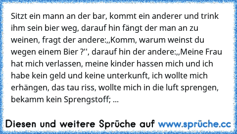 Sitzt ein mann an der bar, kommt ein anderer und trink ihm sein bier weg, darauf hin fängt der man an zu weinen, fragt der andere:,,Komm, warum weinst du wegen einem Bier ?'', darauf hin der andere:,,Meine Frau hat mich verlassen, meine kinder hassen mich und ich habe kein geld und keine unterkunft, ich wollte mich erhängen, das tau riss, wollte mich in die luft sprengen, bekamm kein Sprengstof...