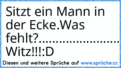 Sitzt ein Mann in der Ecke.
Was fehlt?...
........
........
........
.......
......Der Witz!!!:D