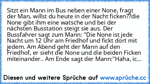 Sitzt ein Mann im Bus neben einer None, fragt der Man, willst du heute in der Nacht ficken??die None gibt ihm eine watsche und bei der nächsten Busstation steigt sie aus. Der Bussfahrer sagt zum Mann: "Die None ist jede Nacht um 12 Uhr am Friedhof und fickt dort mit jedem. Am Abend geht der Mann auf den Friedhof, er sieht die None und die beiden Ficken miteinander.. Am Ende sagt der Mann:"Haha,...