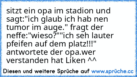 sitzt ein opa im stadion und sagt:"ich glaub ich hab nen tumor im auge." fragt der neffe:"wieso?"
"ich seh lauter pfeifen auf dem platz!!!" antwortete der opa.
wer verstanden hat Liken ^^