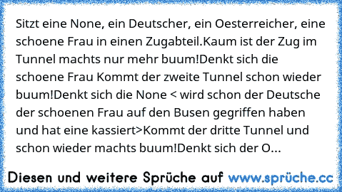 Sitzt eine None, ein Deutscher, ein Oesterreicher, eine schoene Frau in einen Zugabteil.
Kaum ist der Zug im Tunnel machts nur mehr buum!
Denkt sich die schoene Frau 
Kommt der zweite Tunnel schon wieder buum!
Denkt sich die None < wird schon der Deutsche der schoenen Frau auf den Busen gegriffen haben und hat eine kassiert>
Kommt der dritte Tunnel und schon wieder machts buum!
Denkt sich der Oste...