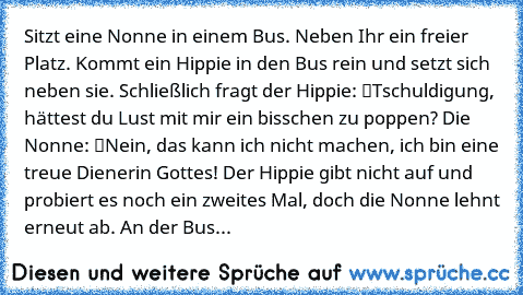 Sitzt eine Nonne in einem Bus. Neben Ihr ein freier Platz. Kommt ein Hippie in den Bus rein und setzt sich neben sie. Schließlich fragt der Hippie: “Tschuldigung, hättest du Lust mit mir ein bisschen zu poppen?” Die Nonne: “Nein, das kann ich nicht machen, ich bin eine treue Dienerin Gottes!” Der Hippie gibt nicht auf und probiert es noch ein zweites Mal, doch die Nonne lehnt erneut ab. An der ...