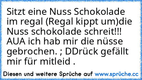 Sitzt eine Nuss Schokolade im regal (Regal kippt um)
die Nuss schokolade schreit!!!  AUA ich hab mir die nüsse gebrochen. ; D
Drück gefällt mir für mitleid .