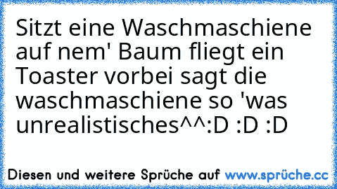 Sitzt eine Waschmaschiene auf nem' Baum fliegt ein Toaster vorbei sagt die waschmaschiene so 'was unrealistisches^^
:D :D :D