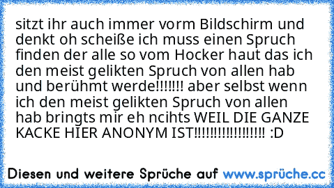 sitzt ihr auch immer vorm Bildschirm und denkt oh scheiße ich muss einen Spruch finden der alle so vom Hocker haut das ich den meist gelikten Spruch von allen hab und berühmt werde!!!!!!! aber selbst wenn ich den meist gelikten Spruch von allen hab bringts mir eh ncihts WEIL DIE GANZE KACKE HIER ANONYM IST!!!!!!!!!!!!!!!!!! :D