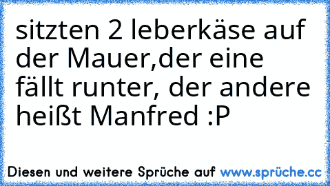 sitzten 2 leberkäse auf der Mauer,der eine fällt runter, der andere heißt Manfred :P