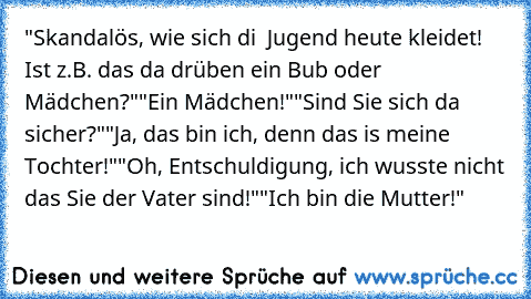 "Skandalös, wie sich di  Jugend heute kleidet! Ist z.B. das da drüben ein Bub oder Mädchen?"
"Ein Mädchen!"
"Sind Sie sich da sicher?"
"Ja, das bin ich, denn das is meine Tochter!"
"Oh, Entschuldigung, ich wusste nicht das Sie der Vater sind!"
"Ich bin die Mutter!"