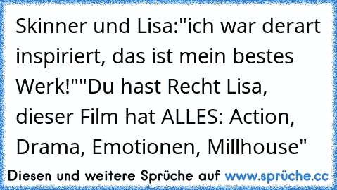 Skinner und Lisa:
"ich war derart inspiriert, das ist mein bestes Werk!"
"Du hast Recht Lisa, dieser Film hat ALLES: Action, Drama, Emotionen, Millhouse"